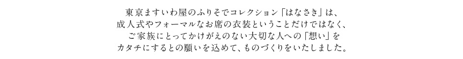 東京ますいわ屋のふりそでコレクション「はなさき」は、成人式やフォーマルなお席の衣装ということだけではなく、ご家族にとってかけがえのない大切な人への「想い」をカタチにするとの願いを込めて、ものづくりをいたしました。